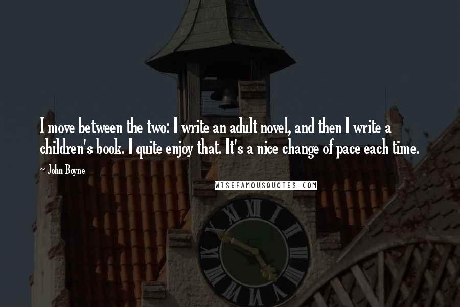 John Boyne Quotes: I move between the two: I write an adult novel, and then I write a children's book. I quite enjoy that. It's a nice change of pace each time.