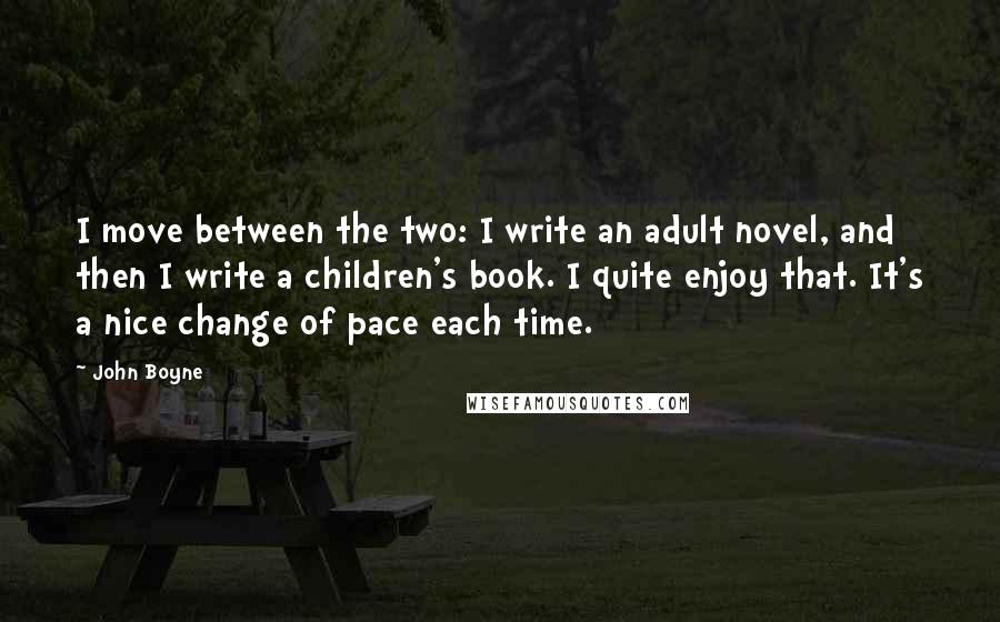 John Boyne Quotes: I move between the two: I write an adult novel, and then I write a children's book. I quite enjoy that. It's a nice change of pace each time.