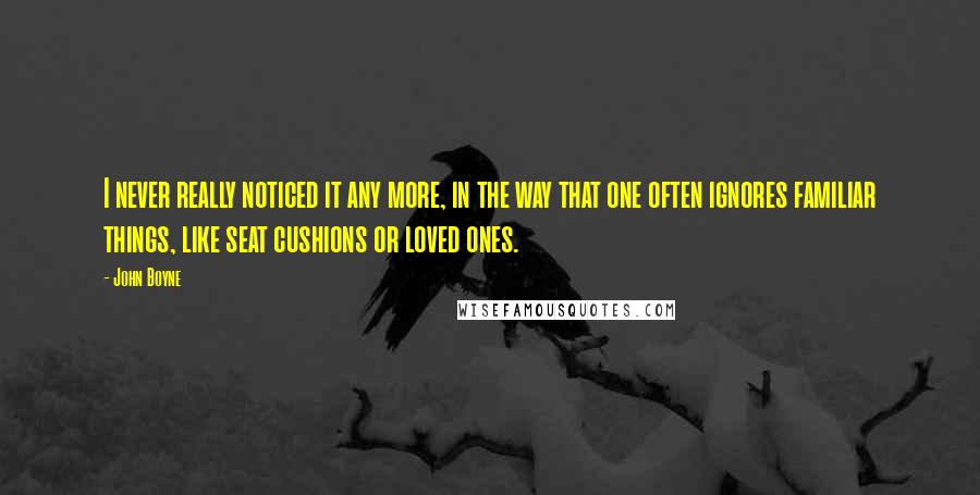 John Boyne Quotes: I never really noticed it any more, in the way that one often ignores familiar things, like seat cushions or loved ones.