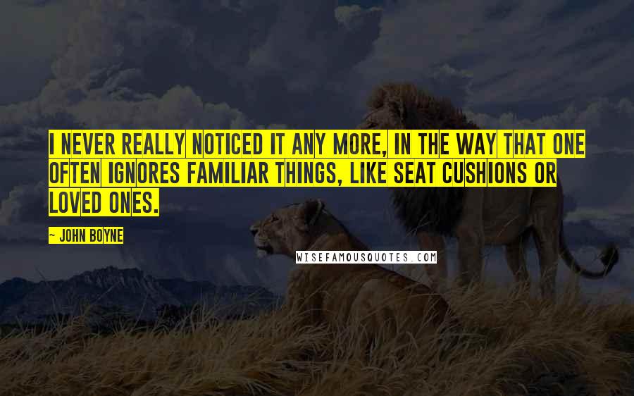 John Boyne Quotes: I never really noticed it any more, in the way that one often ignores familiar things, like seat cushions or loved ones.