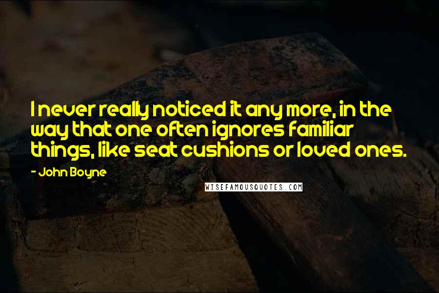 John Boyne Quotes: I never really noticed it any more, in the way that one often ignores familiar things, like seat cushions or loved ones.