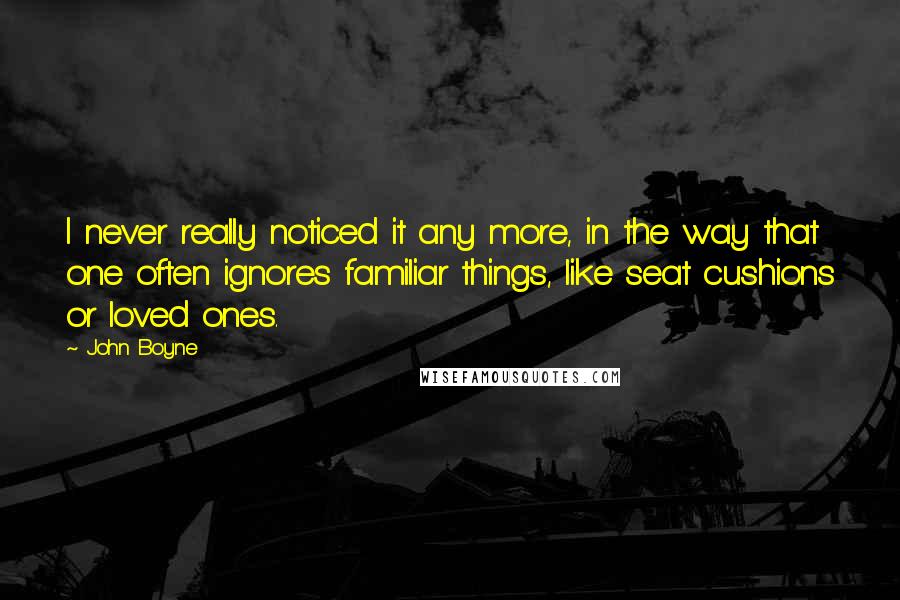 John Boyne Quotes: I never really noticed it any more, in the way that one often ignores familiar things, like seat cushions or loved ones.