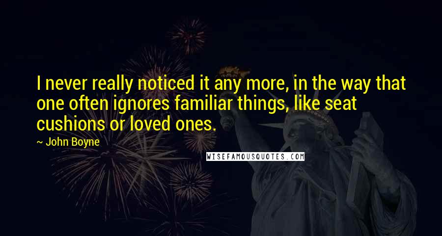 John Boyne Quotes: I never really noticed it any more, in the way that one often ignores familiar things, like seat cushions or loved ones.