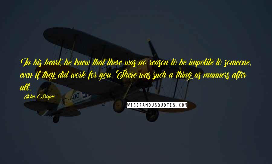 John Boyne Quotes: In his heart, he knew that there was no reason to be impolite to someone, even if they did work for you. There was such a thing as manners after all.