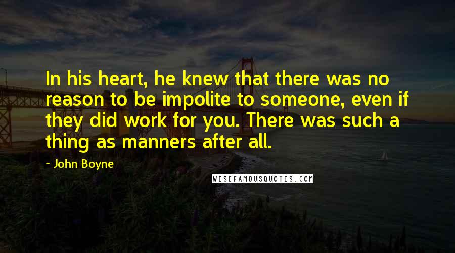 John Boyne Quotes: In his heart, he knew that there was no reason to be impolite to someone, even if they did work for you. There was such a thing as manners after all.