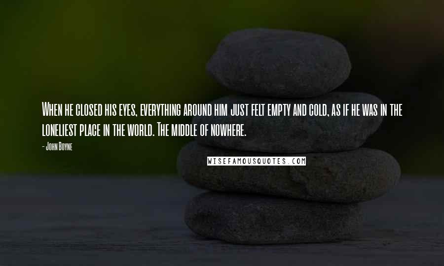 John Boyne Quotes: When he closed his eyes, everything around him just felt empty and cold, as if he was in the loneliest place in the world. The middle of nowhere.