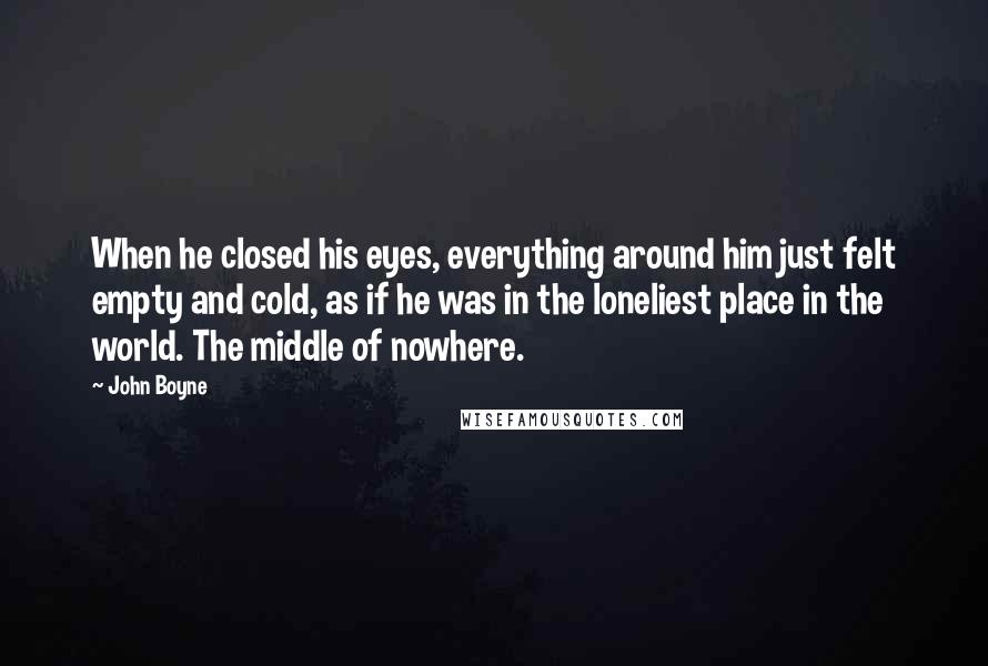 John Boyne Quotes: When he closed his eyes, everything around him just felt empty and cold, as if he was in the loneliest place in the world. The middle of nowhere.