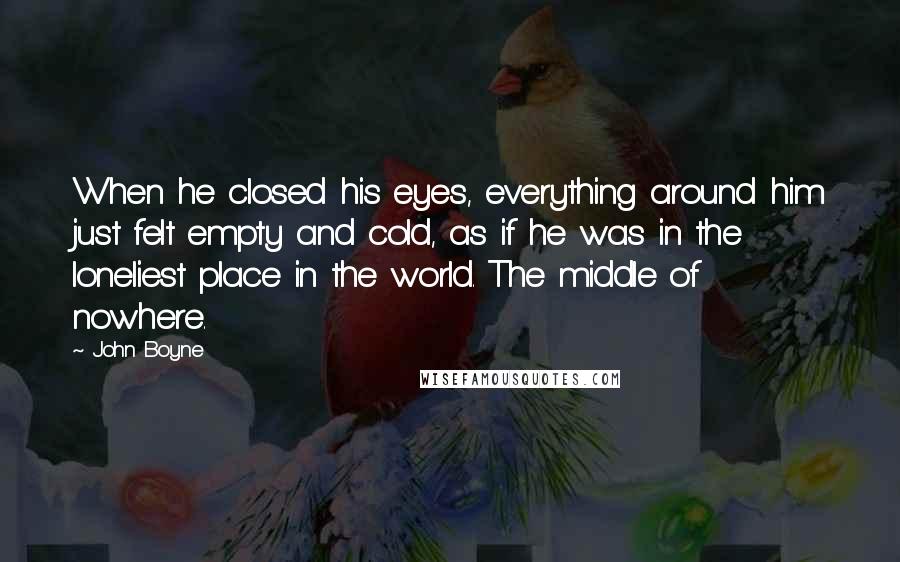 John Boyne Quotes: When he closed his eyes, everything around him just felt empty and cold, as if he was in the loneliest place in the world. The middle of nowhere.