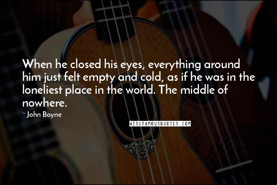 John Boyne Quotes: When he closed his eyes, everything around him just felt empty and cold, as if he was in the loneliest place in the world. The middle of nowhere.