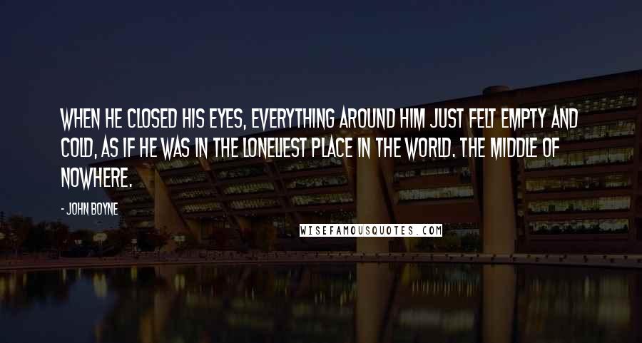 John Boyne Quotes: When he closed his eyes, everything around him just felt empty and cold, as if he was in the loneliest place in the world. The middle of nowhere.