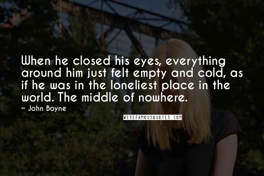 John Boyne Quotes: When he closed his eyes, everything around him just felt empty and cold, as if he was in the loneliest place in the world. The middle of nowhere.