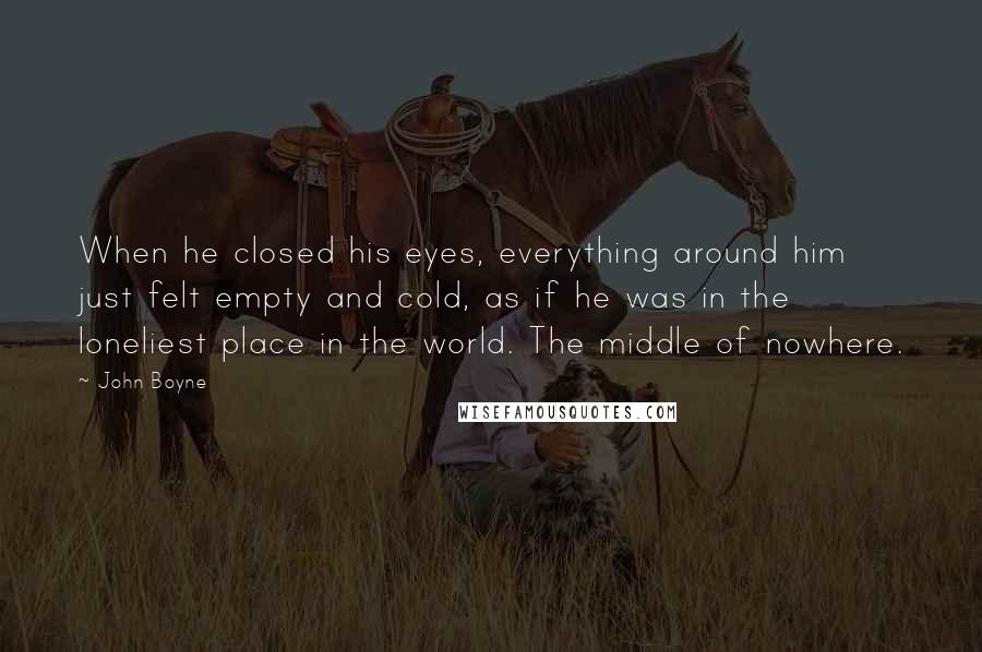 John Boyne Quotes: When he closed his eyes, everything around him just felt empty and cold, as if he was in the loneliest place in the world. The middle of nowhere.