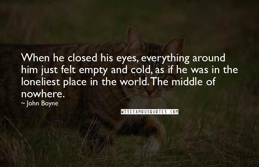 John Boyne Quotes: When he closed his eyes, everything around him just felt empty and cold, as if he was in the loneliest place in the world. The middle of nowhere.