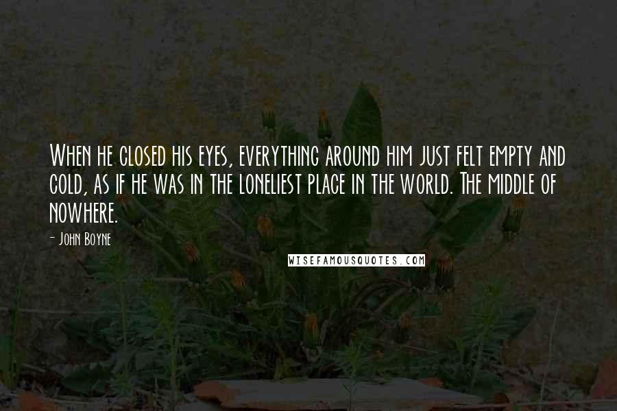 John Boyne Quotes: When he closed his eyes, everything around him just felt empty and cold, as if he was in the loneliest place in the world. The middle of nowhere.