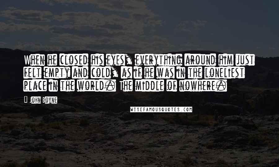 John Boyne Quotes: When he closed his eyes, everything around him just felt empty and cold, as if he was in the loneliest place in the world. The middle of nowhere.