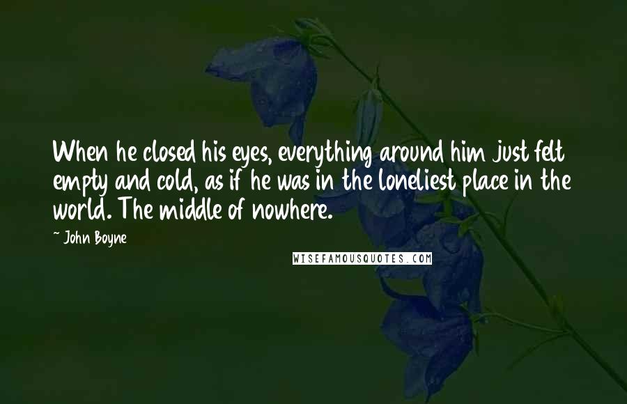 John Boyne Quotes: When he closed his eyes, everything around him just felt empty and cold, as if he was in the loneliest place in the world. The middle of nowhere.