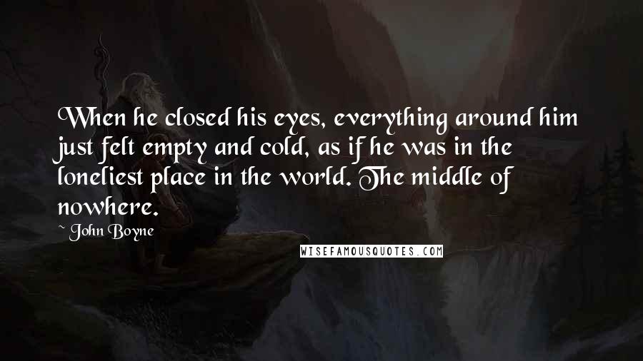 John Boyne Quotes: When he closed his eyes, everything around him just felt empty and cold, as if he was in the loneliest place in the world. The middle of nowhere.