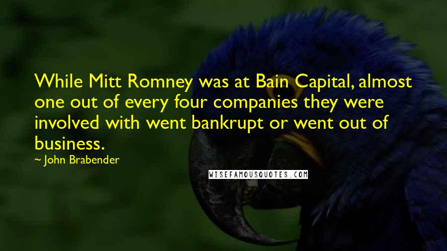 John Brabender Quotes: While Mitt Romney was at Bain Capital, almost one out of every four companies they were involved with went bankrupt or went out of business.