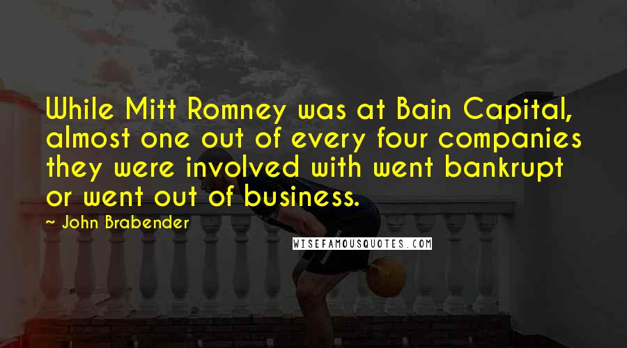 John Brabender Quotes: While Mitt Romney was at Bain Capital, almost one out of every four companies they were involved with went bankrupt or went out of business.