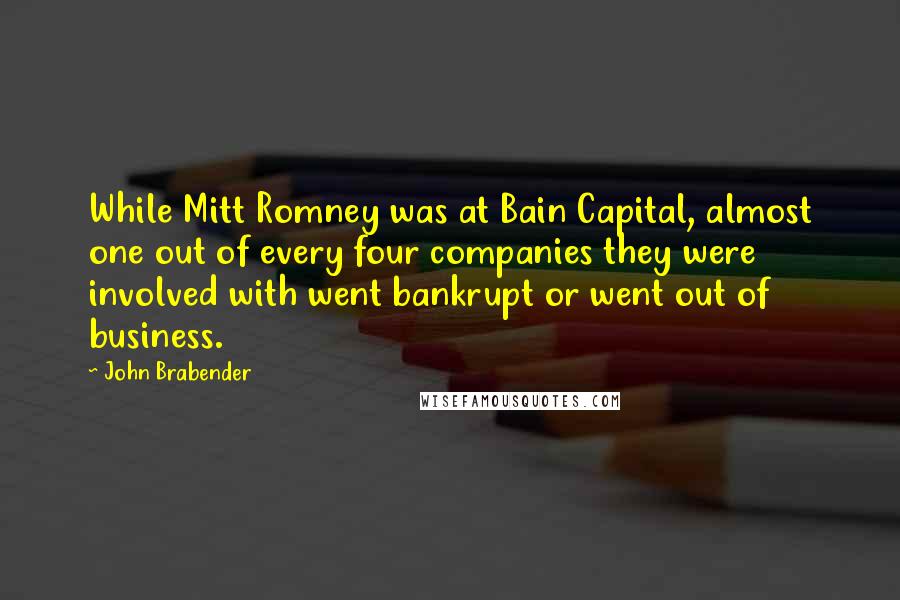 John Brabender Quotes: While Mitt Romney was at Bain Capital, almost one out of every four companies they were involved with went bankrupt or went out of business.