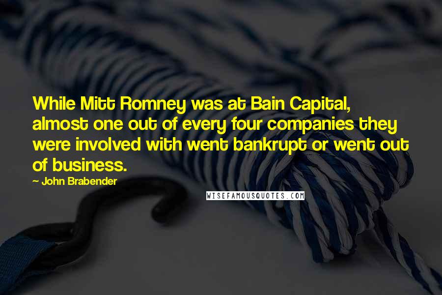 John Brabender Quotes: While Mitt Romney was at Bain Capital, almost one out of every four companies they were involved with went bankrupt or went out of business.