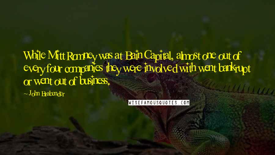 John Brabender Quotes: While Mitt Romney was at Bain Capital, almost one out of every four companies they were involved with went bankrupt or went out of business.