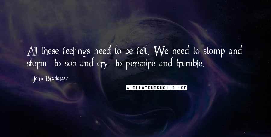 John Bradshaw Quotes: All these feelings need to be felt. We need to stomp and storm; to sob and cry; to perspire and tremble.