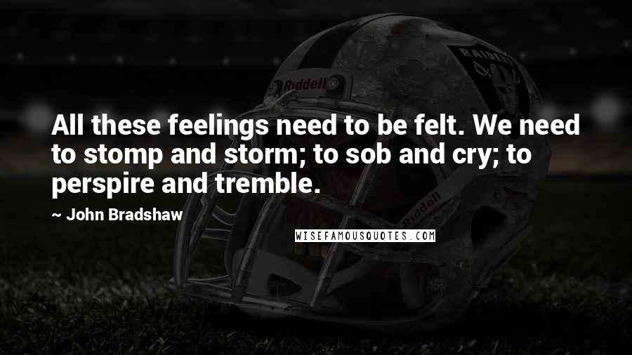 John Bradshaw Quotes: All these feelings need to be felt. We need to stomp and storm; to sob and cry; to perspire and tremble.
