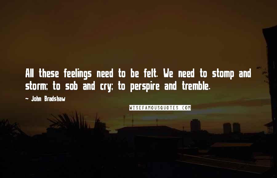 John Bradshaw Quotes: All these feelings need to be felt. We need to stomp and storm; to sob and cry; to perspire and tremble.