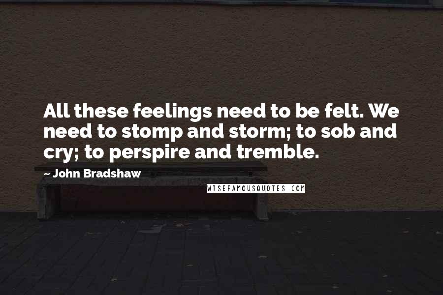 John Bradshaw Quotes: All these feelings need to be felt. We need to stomp and storm; to sob and cry; to perspire and tremble.