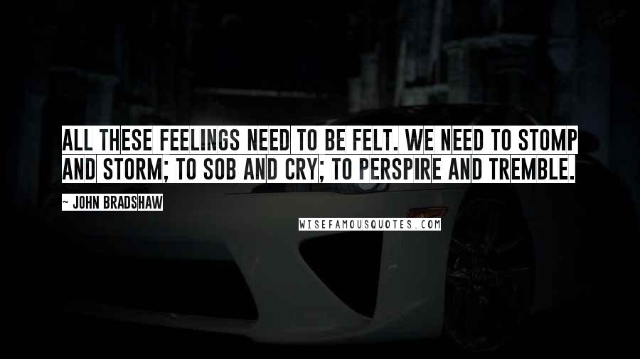 John Bradshaw Quotes: All these feelings need to be felt. We need to stomp and storm; to sob and cry; to perspire and tremble.