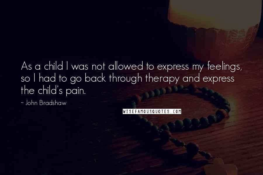 John Bradshaw Quotes: As a child I was not allowed to express my feelings, so I had to go back through therapy and express the child's pain.