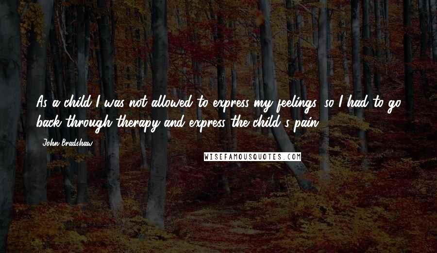 John Bradshaw Quotes: As a child I was not allowed to express my feelings, so I had to go back through therapy and express the child's pain.