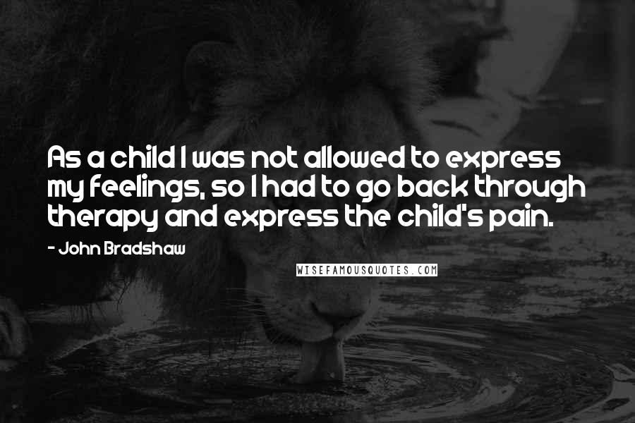 John Bradshaw Quotes: As a child I was not allowed to express my feelings, so I had to go back through therapy and express the child's pain.