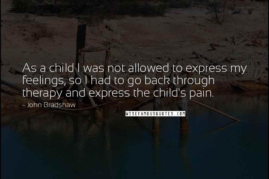 John Bradshaw Quotes: As a child I was not allowed to express my feelings, so I had to go back through therapy and express the child's pain.