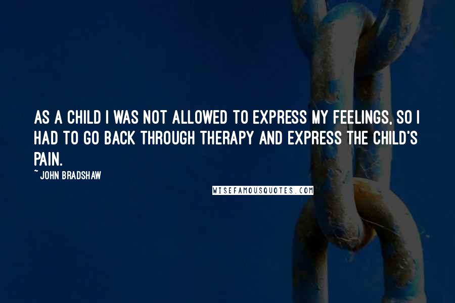 John Bradshaw Quotes: As a child I was not allowed to express my feelings, so I had to go back through therapy and express the child's pain.