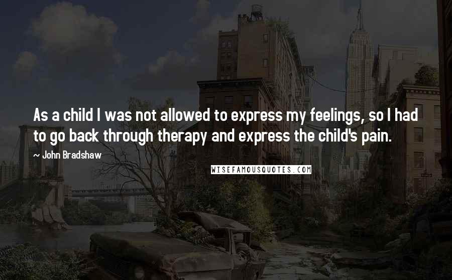 John Bradshaw Quotes: As a child I was not allowed to express my feelings, so I had to go back through therapy and express the child's pain.