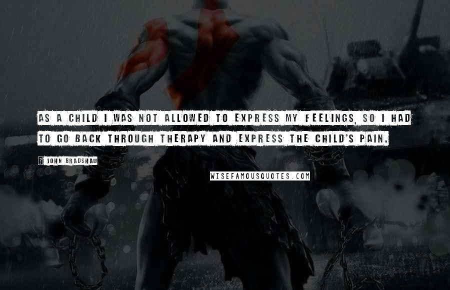 John Bradshaw Quotes: As a child I was not allowed to express my feelings, so I had to go back through therapy and express the child's pain.