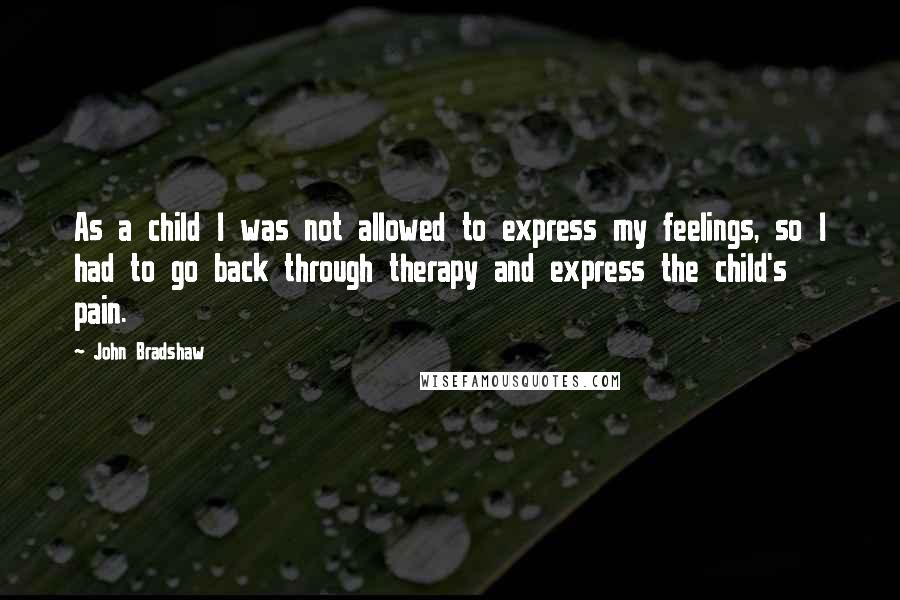 John Bradshaw Quotes: As a child I was not allowed to express my feelings, so I had to go back through therapy and express the child's pain.