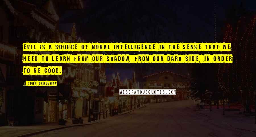 John Bradshaw Quotes: Evil is a source of moral intelligence in the sense that we need to learn from our shadow, from our dark side, in order to be good.