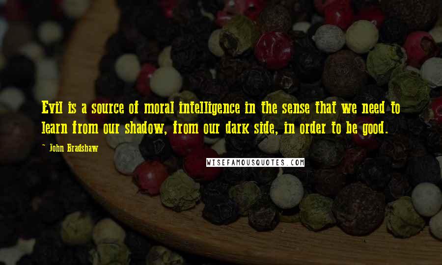 John Bradshaw Quotes: Evil is a source of moral intelligence in the sense that we need to learn from our shadow, from our dark side, in order to be good.