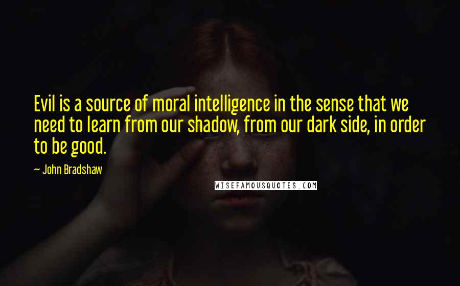 John Bradshaw Quotes: Evil is a source of moral intelligence in the sense that we need to learn from our shadow, from our dark side, in order to be good.