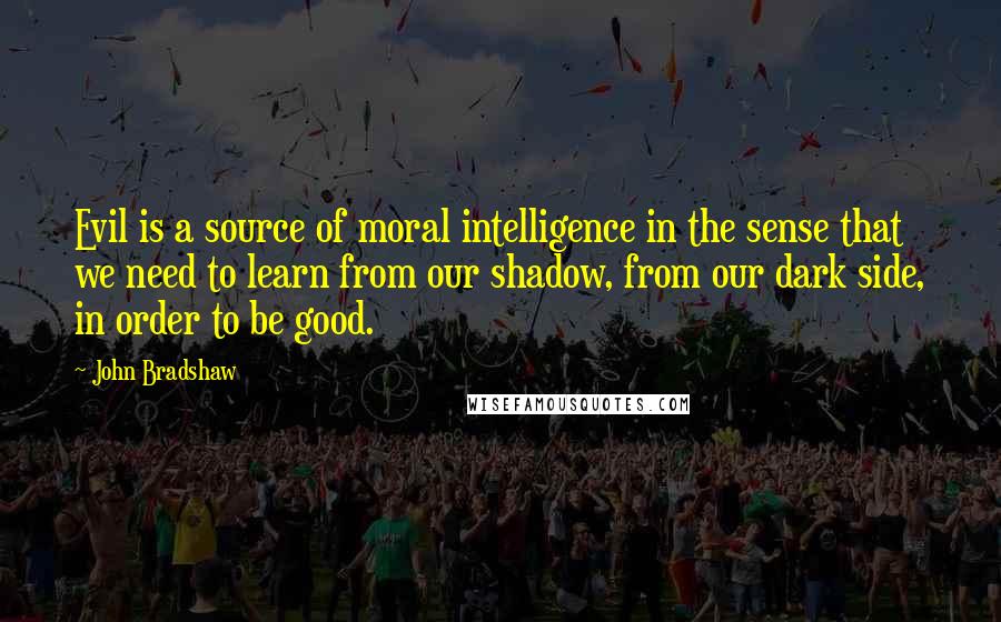 John Bradshaw Quotes: Evil is a source of moral intelligence in the sense that we need to learn from our shadow, from our dark side, in order to be good.