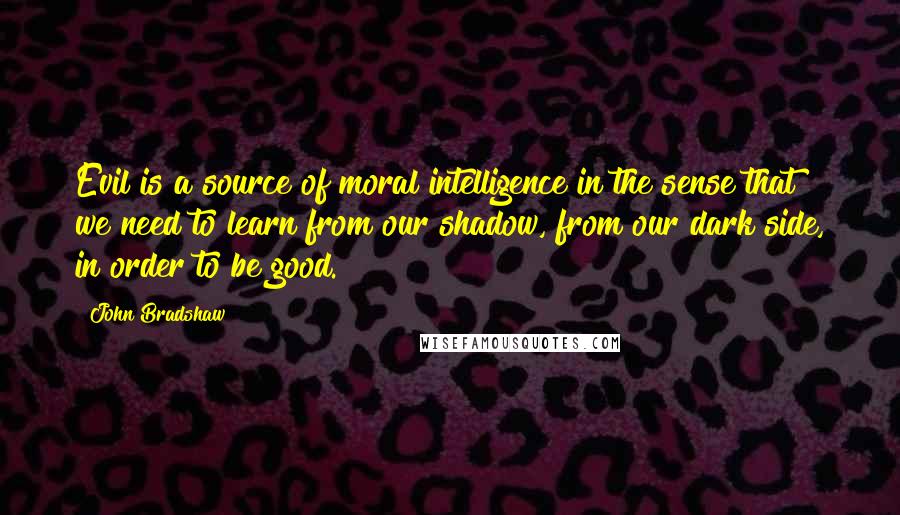 John Bradshaw Quotes: Evil is a source of moral intelligence in the sense that we need to learn from our shadow, from our dark side, in order to be good.