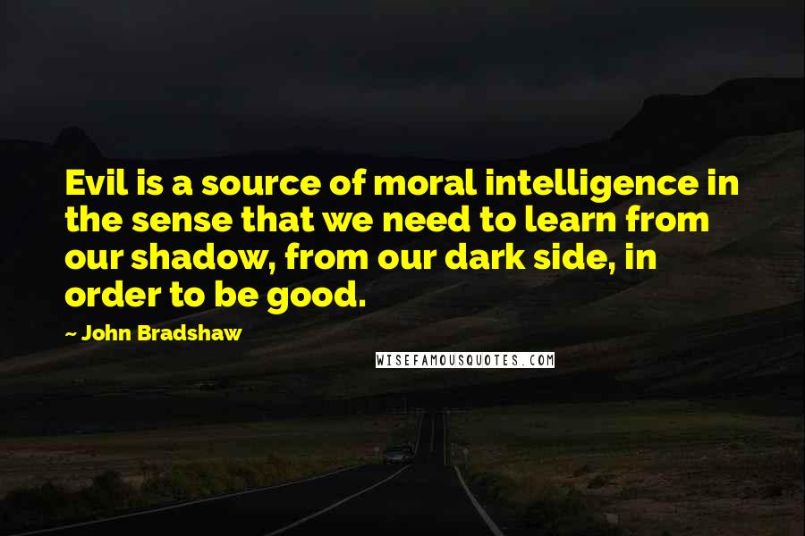 John Bradshaw Quotes: Evil is a source of moral intelligence in the sense that we need to learn from our shadow, from our dark side, in order to be good.