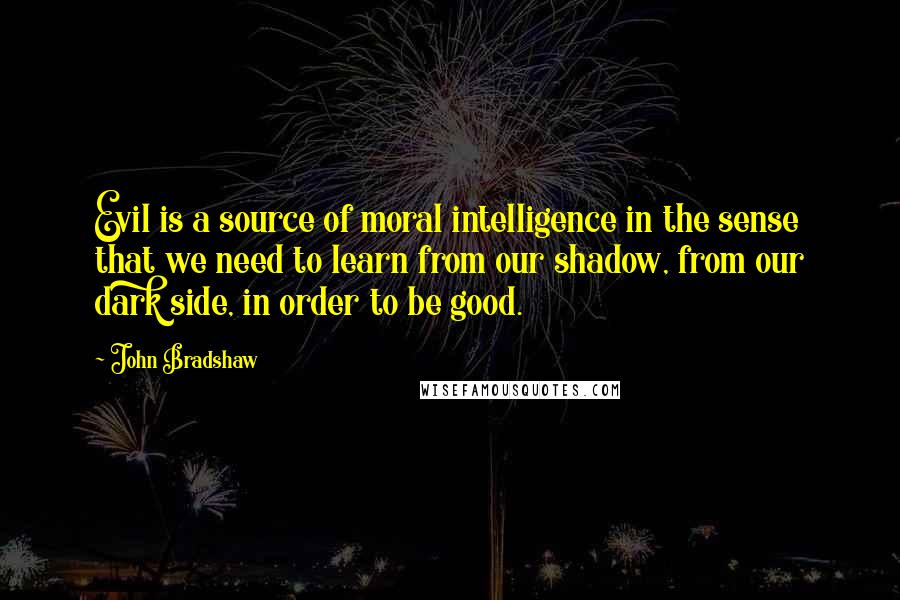 John Bradshaw Quotes: Evil is a source of moral intelligence in the sense that we need to learn from our shadow, from our dark side, in order to be good.