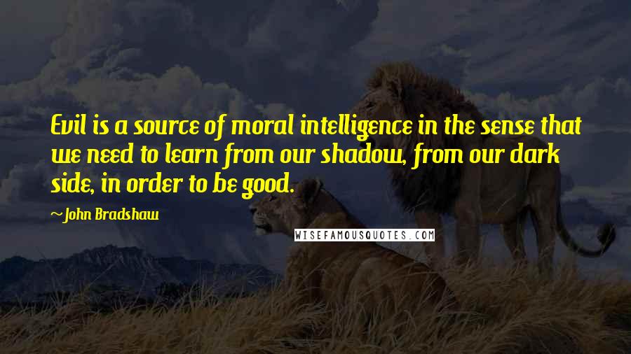 John Bradshaw Quotes: Evil is a source of moral intelligence in the sense that we need to learn from our shadow, from our dark side, in order to be good.