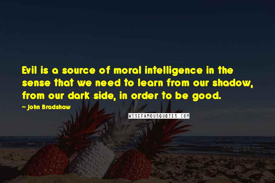 John Bradshaw Quotes: Evil is a source of moral intelligence in the sense that we need to learn from our shadow, from our dark side, in order to be good.