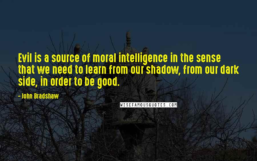 John Bradshaw Quotes: Evil is a source of moral intelligence in the sense that we need to learn from our shadow, from our dark side, in order to be good.