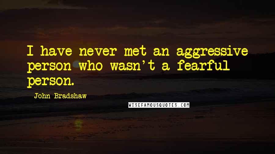 John Bradshaw Quotes: I have never met an aggressive person who wasn't a fearful person.